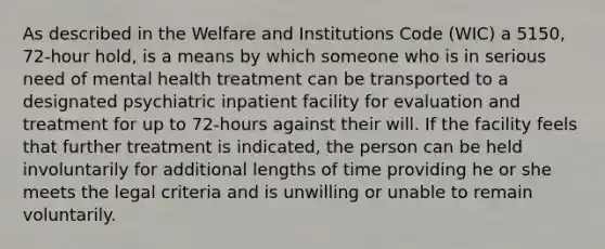 As described in the Welfare and Institutions Code (WIC) a 5150, 72-hour hold, is a means by which someone who is in serious need of mental health treatment can be transported to a designated psychiatric inpatient facility for evaluation and treatment for up to 72-hours against their will. If the facility feels that further treatment is indicated, the person can be held involuntarily for additional lengths of time providing he or she meets the legal criteria and is unwilling or unable to remain voluntarily.