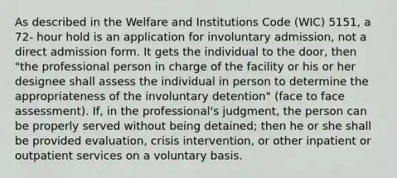 As described in the Welfare and Institutions Code (WIC) 5151, a 72- hour hold is an application for involuntary admission, not a direct admission form. It gets the individual to the door, then "the professional person in charge of the facility or his or her designee shall assess the individual in person to determine the appropriateness of the involuntary detention" (face to face assessment). If, in the professional's judgment, the person can be properly served without being detained; then he or she shall be provided evaluation, crisis intervention, or other inpatient or outpatient services on a voluntary basis.