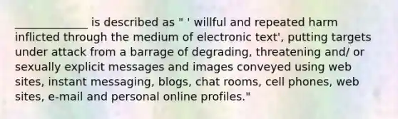 _____________ is described as " ' willful and repeated harm inflicted through the medium of electronic text', putting targets under attack from a barrage of degrading, threatening and/ or sexually explicit messages and images conveyed using web sites, instant messaging, blogs, chat rooms, cell phones, web sites, e-mail and personal online profiles."