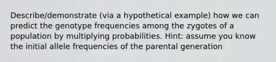 Describe/demonstrate (via a hypothetical example) how we can predict the genotype frequencies among the zygotes of a population by multiplying probabilities. Hint: assume you know the initial allele frequencies of the parental generation