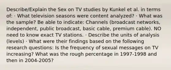 Describe/Explain the Sex on TV studies by Kunkel et al. in terms of: · What television seasons were content analyzed? · What was the sample? Be able to indicate: Channels (broadcast networks, independent, public broadcast, basic cable, premium cable). NO need to know exact TV stations. · Describe the units of analysis (levels) · What were their findings based on the following research questions: Is the frequency of sexual messages on TV increasing? What was the rough percentage in 1997-1998 and then in 2004-2005?