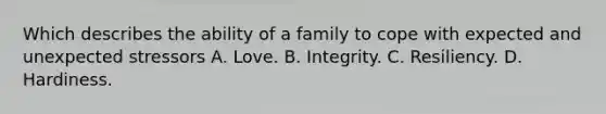 Which describes the ability of a family to cope with expected and unexpected stressors A. Love. B. Integrity. C. Resiliency. D. Hardiness.