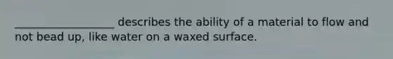 __________________ describes the ability of a material to flow and not bead up, like water on a waxed surface.