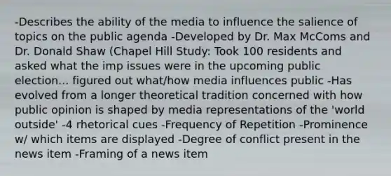 -Describes the ability of the media to influence the salience of topics on the public agenda -Developed by Dr. Max McComs and Dr. Donald Shaw (Chapel Hill Study: Took 100 residents and asked what the imp issues were in the upcoming public election... figured out what/how media influences public -Has evolved from a longer theoretical tradition concerned with how public opinion is shaped by media representations of the 'world outside' -4 rhetorical cues -Frequency of Repetition -Prominence w/ which items are displayed -Degree of conflict present in the news item -Framing of a news item