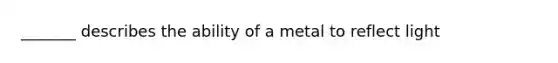 _______ describes the ability of a metal to reflect light