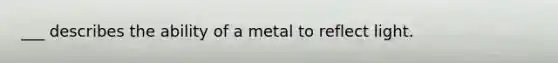 ___ describes the ability of a metal to reflect light.