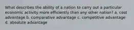 What describes the ability of a nation to carry out a particular economic activity more efficiently than any other nation? a. cost advantage b. comparative advantage c. competitive advantage d. absolute advantage