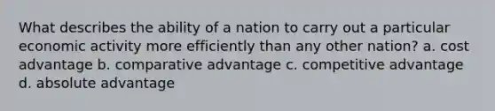 What describes the ability of a nation to carry out a particular economic activity more efficiently than any other nation? a. cost advantage b. comparative advantage c. competitive advantage d. absolute advantage