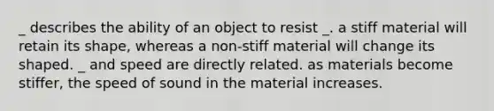 _ describes the ability of an object to resist _. a stiff material will retain its shape, whereas a non-stiff material will change its shaped. _ and speed are directly related. as materials become stiffer, the speed of sound in the material increases.