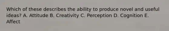 Which of these describes the ability to produce novel and useful​ ideas? A. Attitude B. Creativity C. Perception D. Cognition E. Affect