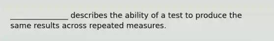 _______________ describes the ability of a test to produce the same results across repeated measures.