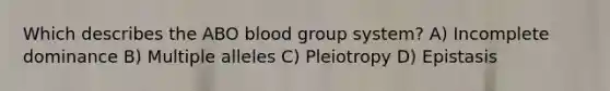 Which describes the ABO blood group system? A) Incomplete dominance B) Multiple alleles C) Pleiotropy D) Epistasis