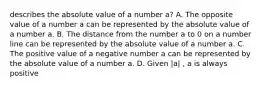 describes the absolute value of a number a​? A. The opposite value of a number a can be represented by the absolute value of a number a. B. The distance from the number a to 0 on a number line can be represented by the absolute value of a number a. C. The positive value of a negative number a can be represented by the absolute value of a number a. D. Given |a| ​, a is always positive