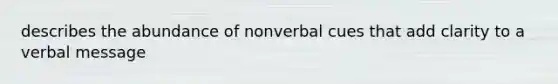 describes the abundance of nonverbal cues that add clarity to a verbal message