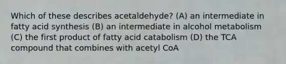 Which of these describes acetaldehyde? (A) an intermediate in fatty acid synthesis (B) an intermediate in alcohol metabolism (C) the first product of fatty acid catabolism (D) the TCA compound that combines with acetyl CoA