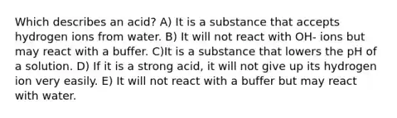 Which describes an acid? A) It is a substance that accepts hydrogen ions from water. B) It will not react with OH- ions but may react with a buffer. C)It is a substance that lowers the pH of a solution. D) If it is a strong acid, it will not give up its hydrogen ion very easily. E) It will not react with a buffer but may react with water.