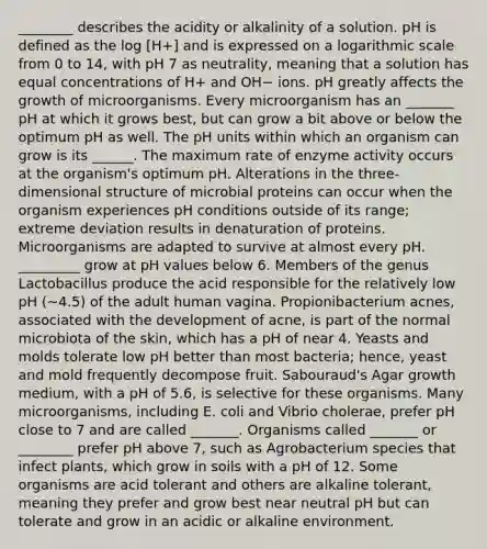 ________ describes the acidity or alkalinity of a solution. pH is defined as the log [H+] and is expressed on a logarithmic scale from 0 to 14, with pH 7 as neutrality, meaning that a solution has equal concentrations of H+ and OH− ions. pH greatly affects the growth of microorganisms. Every microorganism has an _______ pH at which it grows best, but can grow a bit above or below the optimum pH as well. The pH units within which an organism can grow is its ______. The maximum rate of enzyme activity occurs at the organism's optimum pH. Alterations in the three-dimensional structure of microbial proteins can occur when the organism experiences pH conditions outside of its range; extreme deviation results in denaturation of proteins. Microorganisms are adapted to survive at almost every pH. _________ grow at pH values below 6. Members of the genus Lactobacillus produce the acid responsible for the relatively low pH (~4.5) of the adult human vagina. Propionibacterium acnes, associated with the development of acne, is part of the normal microbiota of the skin, which has a pH of near 4. Yeasts and molds tolerate low pH better than most bacteria; hence, yeast and mold frequently decompose fruit. Sabouraud's Agar growth medium, with a pH of 5.6, is selective for these organisms. Many microorganisms, including E. coli and Vibrio cholerae, prefer pH close to 7 and are called _______. Organisms called _______ or ________ prefer pH above 7, such as Agrobacterium species that infect plants, which grow in soils with a pH of 12. Some organisms are acid tolerant and others are alkaline tolerant, meaning they prefer and grow best near neutral pH but can tolerate and grow in an acidic or alkaline environment.