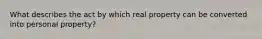 What describes the act by which real property can be converted into personal property?