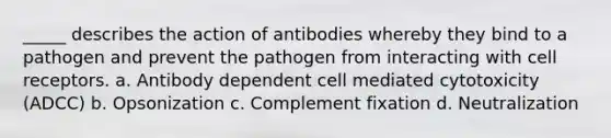 _____ describes the action of antibodies whereby they bind to a pathogen and prevent the pathogen from interacting with cell receptors. a. Antibody dependent cell mediated cytotoxicity (ADCC) b. Opsonization c. Complement fixation d. Neutralization