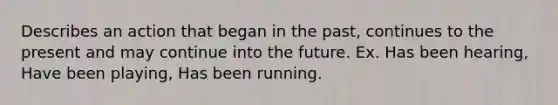 Describes an action that began in the past, continues to the present and may continue into the future. Ex. Has been hearing, Have been playing, Has been running.