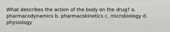 What describes the action of the body on the drug? a. pharmacodynamics b. pharmacokinetics c. microbiology d. physiology