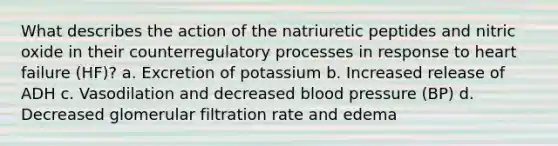 What describes the action of the natriuretic peptides and nitric oxide in their counterregulatory processes in response to heart failure (HF)? a. Excretion of potassium b. Increased release of ADH c. Vasodilation and decreased blood pressure (BP) d. Decreased glomerular filtration rate and edema