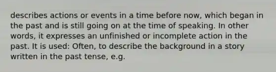 describes actions or events in a time before now, which began in the past and is still going on at the time of speaking. In other words, it expresses an unfinished or incomplete action in the past. It is used: Often, to describe the background in a story written in the past tense, e.g.