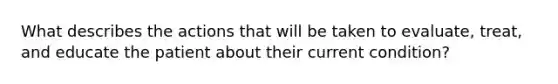 What describes the actions that will be taken to evaluate, treat, and educate the patient about their current condition?