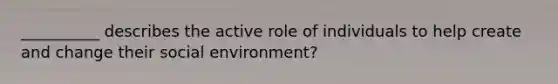 __________ describes the active role of individuals to help create and change their social environment?