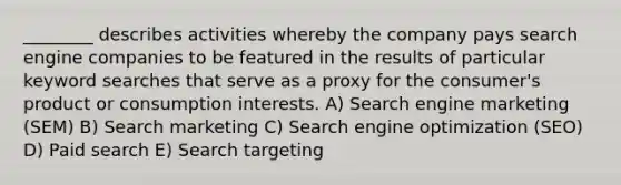 ________ describes activities whereby the company pays search engine companies to be featured in the results of particular keyword searches that serve as a proxy for the consumer's product or consumption interests. A) Search engine marketing (SEM) B) Search marketing C) Search engine optimization (SEO) D) Paid search E) Search targeting