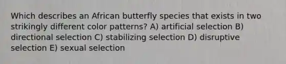 Which describes an African butterfly species that exists in two strikingly different color patterns? A) artificial selection B) directional selection C) stabilizing selection D) disruptive selection E) sexual selection