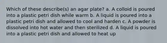 Which of these describe(s) an agar plate? a. A colloid is poured into a plastic petri dish while warm b. A liquid is poured into a plastic petri dish and allowed to cool and harden c. A powder is dissolved into hot water and then sterilized d. A liquid is poured into a plastic petri dish and allowed to heat up