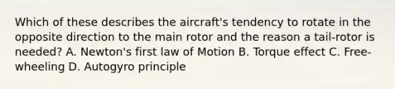 Which of these describes the aircraft's tendency to rotate in the opposite direction to the main rotor and the reason a tail-rotor is needed? A. Newton's first law of Motion B. Torque effect C. Free-wheeling D. Autogyro principle