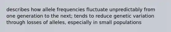 describes how allele frequencies fluctuate unpredictably from one generation to the next; tends to reduce genetic variation through losses of alleles, especially in small populations