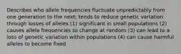 Describes who allele frequencies fluctuate unpredictably from one generation to the next; tends to reduce genetic variation through losses of alleles (1) significant in small populations (2) causes allele frequencies to change at random (3) can lead to a loss of genetic variation within populations (4) can cause harmful alleles to become fixed