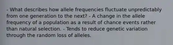 - What describes how allele frequencies fluctuate unpredictably from one generation to the next? - A change in the allele frequency of a population as a result of chance events rather than natural selection. - Tends to reduce genetic variation through the random loss of alleles.