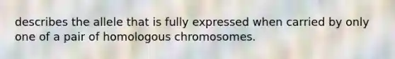 describes the allele that is fully expressed when carried by only one of a pair of homologous chromosomes.