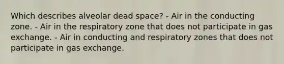 Which describes alveolar dead space? - Air in the conducting zone. - Air in the respiratory zone that does not participate in gas exchange. - Air in conducting and respiratory zones that does not participate in gas exchange.