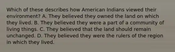 Which of these describes how American Indians viewed their environment? A. They believed they owned the land on which they lived. B. They believed they were a part of a community of living things. C. They believed that the land should remain unchanged. D. They believed they were the rulers of the region in which they lived.