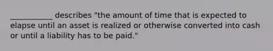 ___________ describes "the amount of time that is expected to elapse until an asset is realized or otherwise converted into cash or until a liability has to be paid."