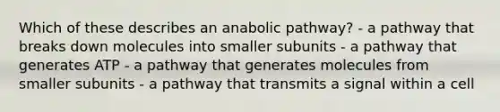 Which of these describes an anabolic pathway? - a pathway that breaks down molecules into smaller subunits - a pathway that generates ATP - a pathway that generates molecules from smaller subunits - a pathway that transmits a signal within a cell