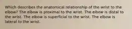 Which describes the anatomical relationship of the wrist to the elbow? The elbow is proximal to the wrist. The elbow is distal to the wrist. The elbow is superficial to the wrist. The elbow is lateral to the wrist.