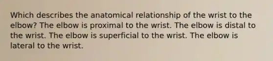 Which describes the anatomical relationship of the wrist to the elbow? The elbow is proximal to the wrist. The elbow is distal to the wrist. The elbow is superficial to the wrist. The elbow is lateral to the wrist.