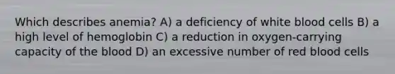 Which describes anemia? A) a deficiency of white blood cells B) a high level of hemoglobin C) a reduction in oxygen-carrying capacity of <a href='https://www.questionai.com/knowledge/k7oXMfj7lk-the-blood' class='anchor-knowledge'>the blood</a> D) an excessive number of red blood cells