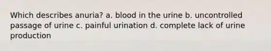 Which describes anuria? a. blood in the urine b. uncontrolled passage of urine c. painful urination d. complete lack of urine production