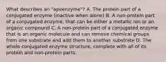 What describes an "apoenzyme"? A. The protein part of a conjugated enzyme (inactive when alone) B. A non-protein part of a conjugated enzyme, that can be either a metallic ion or an organic compound C. A non-protein part of a conjugated enzyme that is an organic molecule and can remove chemical groups from one substrate and add them to another substrate D. The whole conjugated enzyme structure, complete with all of its protein and non-protein parts.