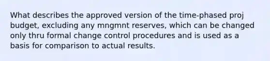 What describes the approved version of the time-phased proj budget, excluding any mngmnt reserves, which can be changed only thru formal change control procedures and is used as a basis for comparison to actual results.