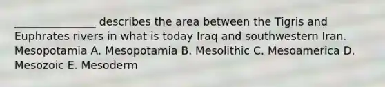 _______________ describes the area between the Tigris and Euphrates rivers in what is today Iraq and southwestern Iran. Mesopotamia A. Mesopotamia B. Mesolithic C. Mesoamerica D. Mesozoic E. Mesoderm