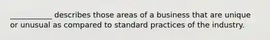 ___________ describes those areas of a business that are unique or unusual as compared to standard practices of the industry.