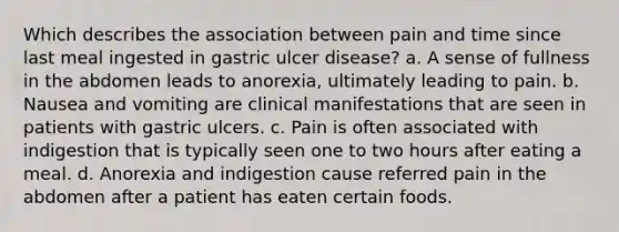 Which describes the association between pain and time since last meal ingested in gastric ulcer disease? a. A sense of fullness in the abdomen leads to anorexia, ultimately leading to pain. b. Nausea and vomiting are clinical manifestations that are seen in patients with gastric ulcers. c. Pain is often associated with indigestion that is typically seen one to two hours after eating a meal. d. Anorexia and indigestion cause referred pain in the abdomen after a patient has eaten certain foods.